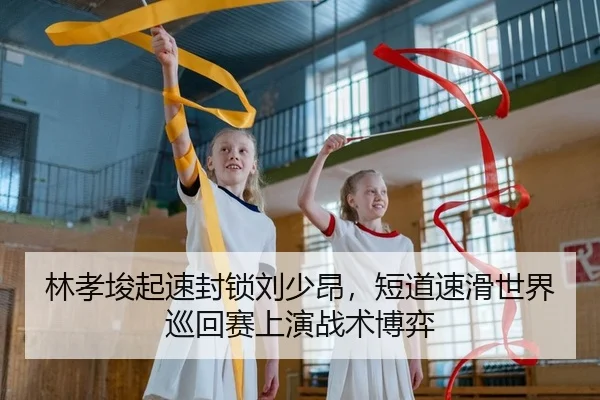 林孝埈起速封锁刘少昂，短道速滑世界巡回赛上演战术博弈
